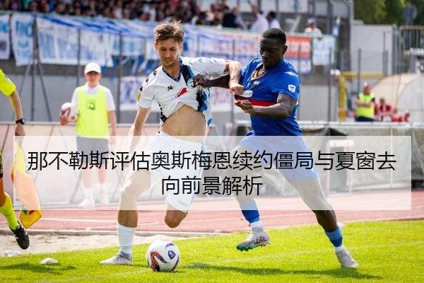 那不勒斯评估奥斯梅恩续约僵局与夏窗去向前景解析