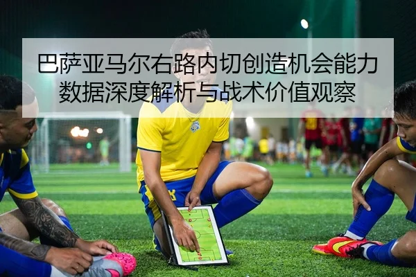 巴萨亚马尔右路内切创造机会能力数据深度解析与战术价值观察