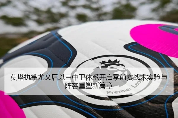 莫塔执掌尤文后以三中卫体系开启季前赛战术实验与阵容重塑新篇章