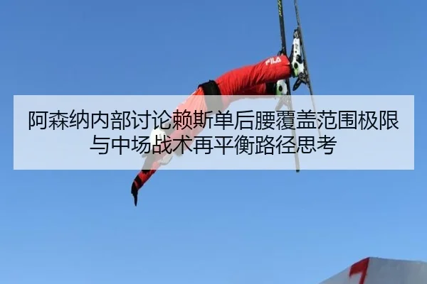 阿森纳内部讨论赖斯单后腰覆盖范围极限与中场战术再平衡路径思考